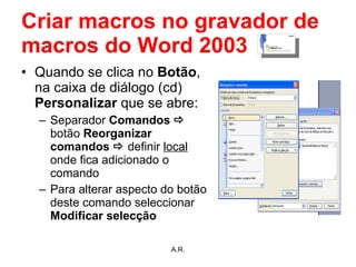 Criar macros no gravador de macros do Word 2003 Quando se clica no  Botão , na   caixa de diálogo (cd)  Personalizar  que se abre: Separador  Comandos     botão  Reorganizar comandos     definir  local  onde fica adicionado o comando  Para alterar aspecto do botão deste comando seleccionar  Modificar selecção A.R. 