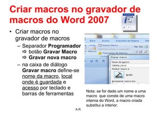 Criar macros no gravador de macros do Word 2007 Criar macros no gravador de macros Separador  Programador     botão  Gravar Macro    Gravar nova macro na caixa de diálogo  Gravar macro  define-se  nome da macro ,  local onde é guardada  e  acesso  por teclado e barras de ferramentas A.R. Nota: se for dado um nome a uma macro  que conste de uma macro interna do Word, a macro criada substitui a interior.  