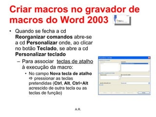 Criar macros no gravador de macros do Word 2003 Quando se fecha a cd  Reorganizar comandos  abre-se a cd  Personalizar  onde, ao clicar no botão  Teclado , se abre a cd  Personalizar teclado Para associar  teclas de atalho  à execução da macro: No campo  Nova tecla de atalho     pressionar as teclas pretendidas ( Ctrl ,  Alt ,  Ctrl + Alt  acrescido de outra tecla ou as teclas de função) A.R. 