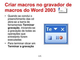 Criar macros no gravador de macros do Word 2003 Quando se conclui o preenchimento das cd abre-se a barra de ferramentas  Terminar gravação , iniciando-se a gravação de todas as operações que entretanto forem executadas Para terminar clicar em  Terminar a gravação A.R. 