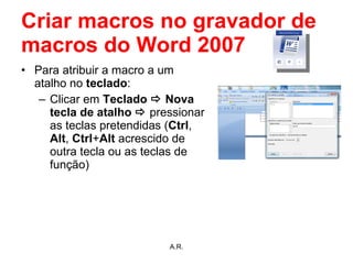 Criar macros no gravador de macros do Word 2007 Para atribuir a macro a um atalho no  teclado : Clicar em  Teclado    Nova tecla de atalho     pressionar as teclas pretendidas ( Ctrl ,  Alt ,  Ctrl + Alt  acrescido de outra tecla ou as teclas de função) A.R. 