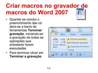 Criar macros no gravador de macros do Word 2007 Quando se conclui o preenchimento das cd abre-se a barra de ferramentas  Terminar gravação , iniciando-se a gravação de todas as operações que entretanto forem executadas Para terminar clicar em  Terminar a gravação A.R. 