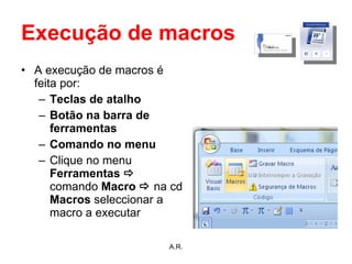 Execução de macros A execução de macros é feita por: Teclas de atalho Botão na barra de ferramentas Comando no menu Clique no menu  Ferramentas     comando  Macro     na cd  Macros  seleccionar a macro a executar   A.R. 
