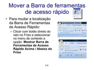 Mover a Barra de ferramentas de acesso rápido Para mudar a localização da Barra de Ferramentas de Acesso Rápido: Clicar com botão direito do rato no Friso e seleccionar  no menu de contexto a opção  Mostrar Barra de Ferramentas de Acesso Rápido Acima / Abaixo do Friso A.R. 