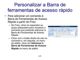 Personalizar a Barra de ferramentas de acesso rápido Para adicionar um comando à Barra de Ferramentas de Acesso Rápido a partir do Friso No Friso, clicar no separador ou grupo adequados para visualizar o comando que pretende adicionar à Barra de Ferramentas de Acesso Rápido Clicar com o botão direito do rato no comando e, em seguida, no menu de atalho, clicar em  Adicionar à Barra de Ferramentas de Acesso Rápido  no menu de atalho   A.R. 