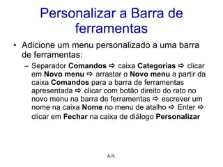Personalizar a Barra de ferramentas Adicione um menu personalizado a uma barra de ferramentas: Separador  Comandos      caixa  Categorias    clicar em  Novo menu     arrastar o  Novo menu  a partir da caixa  Comandos  para a barra de ferramentas apresentada     clicar com botão direito do rato no novo menu na barra de ferramentas     escrever um nome na caixa  Nome  no menu de atalho     Enter     clicar em  Fechar  na caixa de diálogo  Personalizar   A.R. 
