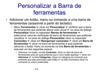 Personalizar a Barra de ferramentas Adicionar um botão, menu ou comando a uma barra de ferramentas (acessível a partir do teclado):  Menu  Ferramentas     clicar em  Personalizar      certificar que a barra de ferramentas que pretende alterar está visível     na caixa de diálogo  Personalizar  clicar no separador  Barras de ferramentas     seleccionar caixa de verificação da barra de ferramentas que pretende visualizar     na caixa de diálogo  Personalizar  clicar no separador  Comandos     clicar em  Reorganizar comandos      clicar em  Barra de ferramentas      clicar na barra de ferramentas à qual pretende adicionar o botão, menu ou comando na lista  Barra de ferramentas  e executar um dos seguintes passos:  Adicionar um botão: na lista  Controlos , clicar no item da barra de ferramentas junto do qual pretende que o novo botão apareça    clicar em  Adicionar      na lista  Categorias , clique na categoria do comando que pretende que seja executado pelo botão     na lista Comandos clicar no comando ou macro pretendida A.R. 