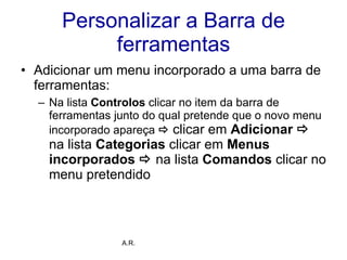 Personalizar a Barra de ferramentas Adicionar um menu incorporado a uma barra de ferramentas: Na lista  Controlos  clicar no item da barra de ferramentas junto do qual pretende que o novo menu incorporado apareça     clicar em  Adicionar     na lista  Categorias  clicar em  Menus incorporados      na lista  Comandos  clicar no menu pretendido  A.R. 