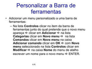 Personalizar a Barra de ferramentas Adicionar um menu personalizado a uma barra de ferramentas: Na lista  Controlos  clicar no item da barra de ferramentas junto do qual pretende que o novo menu apareça     clicar em  Adicionar     na lista  Categorias  clicar em  Novo menu     na lista  Comandos  clicar em  Novo menu  na caixa  Adicionar comando  clicar em  OK     com  Novo menu  seleccionado na lista  Controlos  clicar em  Modificar     na caixa  Nome  do menu de atalho escrever um nome para o novo menu     ENTER.   A.R. 