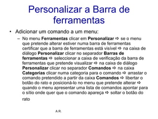Personalizar a Barra de ferramentas Adicionar um comando a um menu: No menu  Ferramentas  clicar em  Personalizar    se o menu que pretende alterar estiver numa barra de ferramentas certificar que a barra de ferramentas está visível    na caixa de diálogo  Personalizar  clicar no separador  Barras de ferramentas     seleccionar a caixa de verificação da barra de ferramentas que pretende visualizar     na caixa de diálogo  Personalizar  clicar no separador  Comandos      na caixa  Categorias  clicar numa categoria para o comando     arrastar o comando pretendido a partir da caixa  Comandos      libertar o botão do rato e posicioná-lo no menu que pretende alterar     quando o menu apresentar uma lista de comandos apontar para o sítio onde quer que o comando apareça     soltar o botão do rato   A.R. 