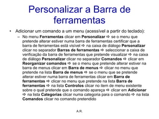 Personalizar a Barra de ferramentas Adicionar um comando a um menu (acessível a partir do teclado): No menu  Ferramentas  clicar em  Personalizar    se o menu que pretende alterar estiver numa barra de ferramentas certificar que a barra de ferramentas está visível     na caixa de diálogo  Personalizar  clicar no separador  Barras de ferramentas      seleccionar a caixa de verificação da barra de ferramentas que pretende visualizar     na caixa de diálogo  Personalizar  clicar no separador  Comandos     clicar em  Reorganizar comandos    se o menu que pretende alterar estiver na barra de menus clicar em  Barra de menus      clicar no menu que pretende na lista  Barra de menus    se o menu que se pretende alterar estiver numa barra de ferramentas clicar em  Barra de ferramentas      clicar no menu que pretende na lista  Barra de ferramentas     na lista  Controlos  clicar no item de menu existente sobre o qual pretende que o comando apareça     clicar em  Adicionar     na lista  Categorias  clicar numa categoria para o comando     na lista  Comandos  clicar no comando pretendido A.R. 