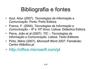 Bibliografia e fontes Azul, Artur (2007).  Tecnologias da Informação e Comunicação . Porto: Porto Editora Franco, F. (2004).  Tecnologias da Informação e Comunicação – 9º e 10º Anos . Lisboa: Didáctica Editora Paiva, João et al (2007).  TIC – Tecnologias da Informação e Comunicação . Lisboa: Texto Editores Pinto, Mário (2007).  Microsoft Word 2007 . Famalicão: Centro Atlântico.pt http://office.microsoft.com/pt   A.R. 