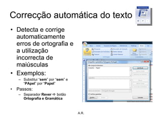 Correcção automática do texto Detecta e corrige automaticamente erros de ortografia e a utilização incorrecta de maiúsculas Exemplos: Substitui “ sem ” por “ sem ” e “ PApel ” por “ Papel ” Passos: Separador  Rever    botão  Ortografia e Gramática A.R. 