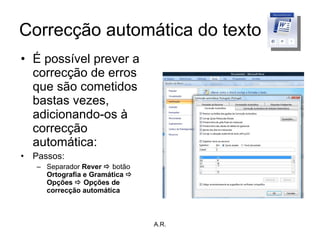 Correcção automática do texto É possível prever a correcção de erros que são cometidos bastas vezes, adicionando-os à correcção automática: Passos: Separador  Rever    botão  Ortografia e Gramática    Opções    Opções de correcção automática A.R. 