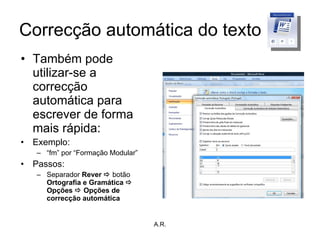 Correcção automática do texto Também pode utilizar-se a correcção automática para escrever de forma mais rápida: Exemplo: “ fm” por “Formação Modular”  Passos: Separador  Rever    botão  Ortografia e Gramática    Opções    Opções de correcção automática A.R. 