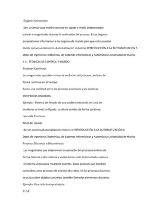 Órganos Sensoriales
Son sistemas cuya misión consiste en captar o medir determinados
valores o magnitudes durante la realización del proceso. Estos órganos
proporcionan información a los órganos de mando para que estos puedan
dividir consecuentemente. Automatización Industrial INTRODUCCIÓN A LA AUTOMATIZACIÓN 5
Dpto. de Ingenieria Electrónica, de Sistemas Informáticos y Automática Universidad de Huelva
1.2.- TÉCNICAS DE CONTROL Y MANDO.
Procesos Continuos
Las magnitudes que determinan la evolución del proceso cambian de
forma continua en el tiempo.
Existe una similitud entre los procesos continuos y los sistemas
electrónicos analógicos.
Ejemplo.- Sistema de llenado de una caldera industrial, se trata de
mantener el nivel un líquido. La altura cambia de forma continua.
Variable Continua
Nivel del líquido
Acción continuaAutomatización Industrial INTRODUCCIÓN A LA AUTOMATIZACIÓN 6
Dpto. de Ingenieria Electrónica, de Sistemas Informáticos y Automática Universidad de Huelva
Procesos Discretos o Discontinuos
Las magnitudes que determinan la evolución del proceso cambian de
forma discreta o discontinua y suelen tomar solo determinados valores.
El sistema evoluciona mediante eventos. Estos procesos son también
conocidos como procesos de eventos discretos. En los procesos discretos
se actúa sobre objetos concretos también llamados elementos discretos.
Ejemplo- Una cinta transportadora
S1 S2
 