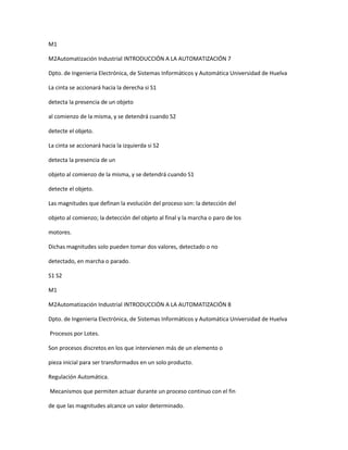 M1
M2Automatización Industrial INTRODUCCIÓN A LA AUTOMATIZACIÓN 7
Dpto. de Ingenieria Electrónica, de Sistemas Informáticos y Automática Universidad de Huelva
La cinta se accionará hacia la derecha si S1
detecta la presencia de un objeto
al comienzo de la misma, y se detendrá cuando S2
detecte el objeto.
La cinta se accionará hacia la izquierda si S2
detecta la presencia de un
objeto al comienzo de la misma, y se detendrá cuando S1
detecte el objeto.
Las magnitudes que definan la evolución del proceso son: la detección del
objeto al comienzo; la detección del objeto al final y la marcha o paro de los
motores.
Dichas magnitudes solo pueden tomar dos valores, detectado o no
detectado, en marcha o parado.
S1 S2
M1
M2Automatización Industrial INTRODUCCIÓN A LA AUTOMATIZACIÓN 8
Dpto. de Ingenieria Electrónica, de Sistemas Informáticos y Automática Universidad de Huelva
Procesos por Lotes.
Son procesos discretos en los que intervienen más de un elemento o
pieza inicial para ser transformados en un solo producto.
Regulación Automática.
Mecanismos que permiten actuar durante un proceso continuo con el fin
de que las magnitudes alcance un valor determinado.
 