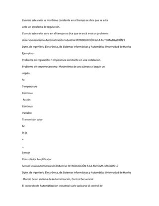 Cuando este valor se mantiene constante en el tiempo se dice que se está
ante un problema de regulación.
Cuando este valor varia en el tiempo se dice que se está ante un problema
deservomecanismo.Automatización Industrial INTRODUCCIÓN A LA AUTOMATIZACIÓN 9
Dpto. de Ingenieria Electrónica, de Sistemas Informáticos y Automática Universidad de Huelva
Ejemplos.-
Problema de regulación: Temperatura constante en una instalación.
Problema de servomecanismo: Movimiento de una cámara al seguir un
objeto.
ºc
Temperatura
Continua
Acción
Continua
Variable
Transmisión calor
M
θ( )t
+
_
Sensor
Controlador Amplificador
Sensor visualAutomatización Industrial INTRODUCCIÓN A LA AUTOMATIZACIÓN 10
Dpto. de Ingenieria Electrónica, de Sistemas Informáticos y Automática Universidad de Huelva
Mando de un sistema de Automatización, Control Secuencial
El concepto de Automatización industrial suele aplicarse al control de
 