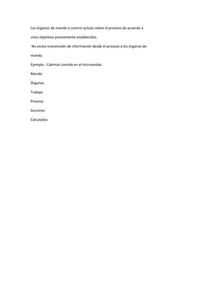 Los órganos de mando o control actúan sobre el proceso de acuerdo a
unos objetivos previamente establecidos.
No existe transmisión de información desde el proceso a los órganos de
mando.
Ejemplo - Calentar comida en el microondas.
Mando
Órganos
Trabajo
Proceso
Acciones
Calculadas
 