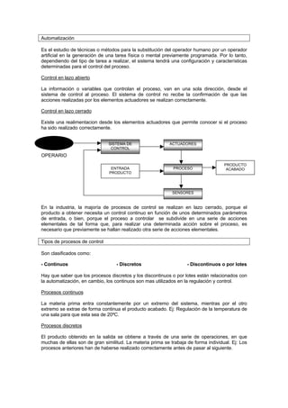 Automatización

Es el estudio de técnicas o métodos para la substitución del operador humano por un operador
artificial en la generación de una tarea física o mental previamente programada. Por lo tanto,
dependiendo del tipo de tarea a realizar, el sistema tendrá una configuración y características
determinadas para el control del proceso.

Control en lazo abierto

La información o variables que controlan el proceso, van en una sola dirección, desde el
sistema de control al proceso. El sistema de control no recibe la confirmación de que las
acciones realizadas por los elementos actuadores se realizan correctamente.

Control en lazo cerrado

Existe una realimentacion desde los elementos actuadores que permite conocer si el proceso
ha sido realizado correctamente.

 frfr
 OPERARIO
                               SISTEMA DE                  ACTUADORES
                                CONTROL
OPERARIO
                                                                                    PRODUCTO
                                ENTRADA                      PROCESO                 ACABADO
                               PRODUCTO




                                                            SENSORES


En la industria, la majoría de procesos de control se realizan en lazo cerrado, porque el
producto a obtener necesita un control continuo en función de unos determinados parámetros
de entrada, o bien, porque el proceso a controlar se subdivide en una serie de acciones
elementales de tal forma que, para realizar una determinada acción sobre el proceso, es
necesario que previamente se hallan realizado otra serie de acciones elementales.

Tipos de procesos de control

Son clasificados como:

- Continuos                       - Discretos                      - Discontinuos o por lotes

Hay que saber que los procesos discretos y los discontinuos o por lotes están relacionados con
la automatización, en cambio, los continuos son mas utilizados en la regulación y control.

Procesos continuos

La materia prima entra constantemente por un extremo del sistema, mientras por el otro
extremo se extrae de forma continua el producto acabado. Ej: Regulación de la temperatura de
una sala para que esta sea de 20ºC.

Procesos discretos

El producto obtenido en la salida se obtiene a través de una serie de operaciones, en que
muchas de ellas son de gran similitud. La materia prima se trabaja de forma individual. Ej: Los
procesos anteriores han de haberse realizado correctamente antes de pasar al siguiente.
 