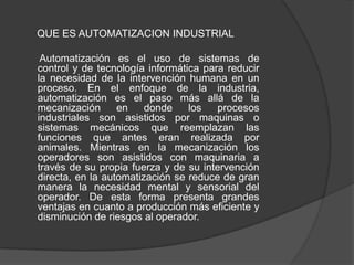 QUE ES AUTOMATIZACION INDUSTRIAL

 Automatización es el uso de sistemas de
control y de tecnología informática para reducir
la necesidad de la intervención humana en un
proceso. En el enfoque de la industria,
automatización es el paso más allá de la
mecanización      en    donde    los   procesos
industriales son asistidos por maquinas o
sistemas mecánicos que reemplazan las
funciones que antes eran realizada por
animales. Mientras en la mecanización los
operadores son asistidos con maquinaria a
través de su propia fuerza y de su intervención
directa, en la automatización se reduce de gran
manera la necesidad mental y sensorial del
operador. De esta forma presenta grandes
ventajas en cuanto a producción más eficiente y
disminución de riesgos al operador.
 