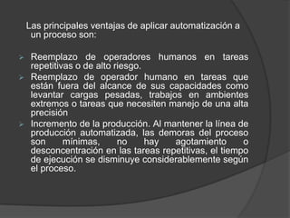 Las principales ventajas de aplicar automatización a
     un proceso son:

    Reemplazo de operadores humanos en tareas
     repetitivas o de alto riesgo.
    Reemplazo de operador humano en tareas que
     están fuera del alcance de sus capacidades como
     levantar cargas pesadas, trabajos en ambientes
     extremos o tareas que necesiten manejo de una alta
     precisión
    Incremento de la producción. Al mantener la línea de
     producción automatizada, las demoras del proceso
     son      mínimas,      no     hay agotamiento       o
     desconcentración en las tareas repetitivas, el tiempo
     de ejecución se disminuye considerablemente según
     el proceso.
 