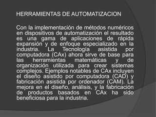 HERRAMIENTAS DE AUTOMATIZACION

Con la implementación de métodos numéricos
en dispositivos de automatización el resultado
es una gama de aplicaciones de rápida
expansión y de enfoque especializado en la
industria. La Tecnología asistida por
computadora (CAx) ahora sirve de base para
las    herramientas     matemáticas     y    de
organización utilizada para crear sistemas
complejos. Ejemplos notables de CAx incluyen
el diseño asistido por computadora (CAD) y
fabricación asistida por ordenador (CAM). La
mejora en el diseño, análisis, y la fabricación
de productos basados en CAx ha sido
beneficiosa para la industria.
 