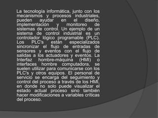 La tecnología informática, junto con los
mecanismos y procesos industriales,
pueden      ayudar     en    el   diseño,
implementación       y    monitoreo    de
sistemas de control. Un ejemplo de un
sistema de control industrial es un
controlador lógico programable (PLC).
Los     PLC's     están    especializados
sincronizar el flujo de entradas de
sensores y eventos con el flujo de
salidas a los actuadores y eventos. La
Interfaz hombre-máquina (HMI) o
interfaces hombre computadora, se
suelen utilizar para comunicarse con los
PLC's y otros equipos. El personal de
servicio se encarga del seguimiento y
control del proceso a través de los HMI,
en donde no solo puede visualizar el
estado actual proceso sino también
hacer modificaciones a variables críticas
del proceso.
 