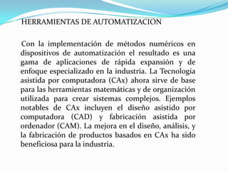 HERRAMIENTAS DE AUTOMATIZACION

Con la implementación de métodos numéricos en
dispositivos de automatización el resultado es una
gama de aplicaciones de rápida expansión y de
enfoque especializado en la industria. La Tecnología
asistida por computadora (CAx) ahora sirve de base
para las herramientas matemáticas y de organización
utilizada para crear sistemas complejos. Ejemplos
notables de CAx incluyen el diseño asistido por
computadora (CAD) y fabricación asistida por
ordenador (CAM). La mejora en el diseño, análisis, y
la fabricación de productos basados en CAx ha sido
beneficiosa para la industria.
 