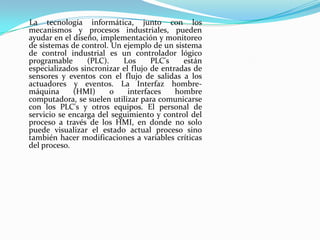 La tecnología informática, junto con los
mecanismos y procesos industriales, pueden
ayudar en el diseño, implementación y monitoreo
de sistemas de control. Un ejemplo de un sistema
de control industrial es un controlador lógico
programable      (PLC).    Los      PLC's    están
especializados sincronizar el flujo de entradas de
sensores y eventos con el flujo de salidas a los
actuadores y eventos. La Interfaz hombre-
máquina      (HMI)      o    interfaces    hombre
computadora, se suelen utilizar para comunicarse
con los PLC's y otros equipos. El personal de
servicio se encarga del seguimiento y control del
proceso a través de los HMI, en donde no solo
puede visualizar el estado actual proceso sino
también hacer modificaciones a variables críticas
del proceso.
 