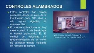 CONTROLES ALAMBRADOS 
 Estos controles han estado 
presentes desde el inicio de la 
Electricidad hace 100 años y, 
aún siguen vigentes en 
nuestros días. 
 En ciertas aplicaciones no hay 
mejor control ni más barato que 
el control alambrado. Ej. El 
control de velocidad sin 
retroalimentación de un motor 
de corriente directa mediante 
un reóstato de campo. 
Vista interior de un CCM para 4 
arrancadores con alambrado tipo C. 
 