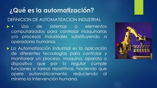 ¿Qué es la automatización? 
DEFINICION DE AUTOMATIZACION INDUSTRIAL 
 • Uso de sistemas o elementos 
computarizados para controlar maquinarias 
y/o procesos industriales substituyendo a 
operadores humanos 
 La Automatización Industrial es la aplicación 
de diferentes tecnologías para controlar y 
monitorear un proceso, maquina, aparato o 
dispositivo que por lo regular cumple 
funciones o tareas repetitivas, haciendo que 
opere automáticamente, reduciendo al 
mínimo la intervención humana. 
 
