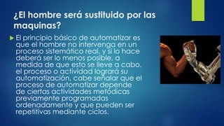 ¿El hombre será sustituido por las 
maquinas? 
 El principio básico de automatizar es 
que el hombre no intervenga en un 
proceso sistemático real, y si lo hace 
deberá ser lo menos posible, a 
medida de que esto se lleve a cabo, 
el proceso o actividad logrará su 
automatización, cabe señalar que el 
proceso de automatizar depende 
de ciertas actividades metódicas 
previamente programadas 
ordenadamente y que pueden ser 
repetitivas mediante ciclos. 
 
