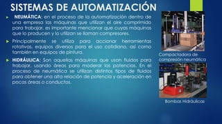 SISTEMAS DE AUTOMATIZACIÓN 
 NEUMÁTICA: en el proceso de la automatización dentro de 
una empresa las máquinas que utilizan el aire comprimido 
para trabajar, es importante mencionar que cuyas máquinas 
que lo producen y lo utilizan se llaman compresores. 
 Principalmente se utiliza para accionar herramientas 
rotativas, equipos diversos para el uso cotidiano, así como 
también en equipos de pintura. 
 HIDRÁULICA: Son aquellas máquinas que usan fluidos para 
trabajar, usando áreas para moderar las potencias. En el 
proceso de neumática se utilizan distintos tipos de fluidos 
para obtener una alta relación de potencia y aceleración en 
pocas áreas o conductos. 
Compactadora de 
compresión neumática 
Bombas Hidráulicas 
 