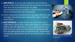  MECÁNICA: Es el uso de máquinas automáticas 
para sustituir principalmente las acciones humanas. 
Este tipo de automatización se utiliza 
principalmente para sustituir o reducir las acciones 
de los trabajadores de la industrial. 
 Estás máquinas transforman la energía eléctrica en 
energía mecánica para desarrollar algún trabajo 
específico . 
 ELECTRÓNICA: La electrónica es el campo de la 
ingeniería y de la física aplicada relativo al diseño y 
aplicación de dispositivos, por lo general circuitos 
electrónicos, cuyo funcionamiento depende del 
flujo de electrones para la generación, transmisión, 
recepción, almacenamiento de información, entre 
otros. Automatización Electrónica 
Cableada 
 