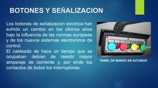 BOTONES Y SEÑALIZACION 
Los botones de señalización eléctrica han 
sufrido un cambio en los últimos años 
bajo la influencia de las normas europeas 
y de los nuevos sistemas electrónicos de 
control. 
El cableado de hace un tiempo que se 
ocupaban debían de resistir mayor 
amperaje de corriente y, por ende los 
contactos de todos los interruptores. 
PANEL DE MANDO EN AUTOBÚS 
 