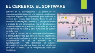 EL CEREBRO: EL SOFTWARE 
Software en la automatización – El control de los 
procesos computarizados en una industria, es el uso de 
programas digitales en computadora para controlar el 
proceso que realiza esta industria, hace el uso de 
diferentes tecnologías como el PLC está guardado en 
el proceso de una computadora. Hoy en día el proceso 
computarizado es muy avanzado y eficiente, ya que los 
procedimientos de datos y otras funciones se pueden 
controlar más. 
En cuanto al proceso de los datos que se introducen a 
la computadora y los que salen de ella se implementa 
un sistema de monitoreo y control que es lo que para 
principalmente se usa el software en la 
automatización. Para monitorear un proceso 
información de manufactura tiene que ser introducido 
para que la interfaz de la computadora sepa que 
monitorear. 
 