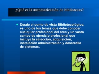 ¿Qué es la automatización de bibliotecas? Desde el punto de vista Bibliotecológico, es uno de los temas que debe conocer cualquier profesional del área y un vasto campo de ejercicio profesional que incluye la selección, adquisición, instalación administración y desarrollo de sistemas. 