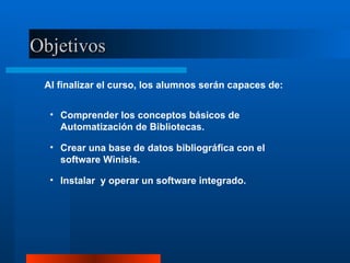 Objetivos Al finalizar el curso, los alumnos serán capaces de: Comprender los conceptos básicos de Automatización de Bibliotecas. Crear una base de datos bibliográfica con el software Winisis. Instalar  y operar un software integrado. 