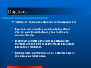 Objetivos Al finalizar el módulo, los alumnos serán capaces de: Expresar qué impacto y oportunidades ofrece internet para las bibliotecas y los centros de documentación. Distinguir la oferta comercial de software del mercado chileno para el segmento de bibliotecas pequeñas y medianas. Comprender  la problemática del software libre en relación a las bibliotecas. 