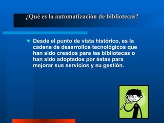 ¿Qué es la automatización de bibliotecas? Desde el punto de vista histórico, es la cadena de desarrollos tecnológicos que han sido creados para las bibliotecas o han sido adoptados por éstas para mejorar sus servicios y su gestión. 