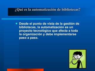 ¿Qué es la automatización de bibliotecas? Desde el punto de vista de la gestión de bibliotecas, la automatización es un proyecto tecnológico que afecta a toda la organización y debe implementarse paso a paso. 