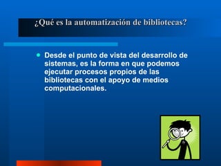¿Qué es la automatización de bibliotecas? Desde el punto de vista del desarrollo de sistemas, es la forma en que podemos ejecutar procesos propios de las bibliotecas con el apoyo de medios computacionales. 