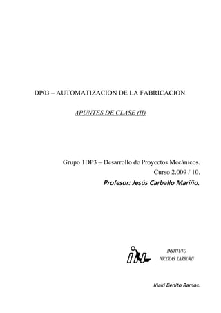 DP03 – AUTOMATIZACION DE LA FABRICACION.
APUNTES DE CLASE (II)
Grupo 1DP3 – Desarrollo de Proyectos Mecánicos.
Curso 2.009 / 10.
Profesor: Jesús Carballo Mariño.
Iñaki Benito Ramos.
 