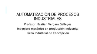 AUTOMATIZACIÓN DE PROCESOS
INDUSTRIALES
Profesor: Bastian Vergara Gallegos
Ingeniero mecánico en producción industrial
Liceo Industrial de Concepción
 