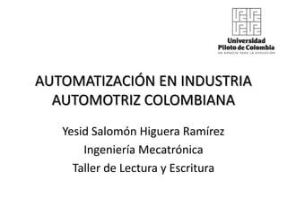 AUTOMATIZACIÓN EN INDUSTRIA
  AUTOMOTRIZ COLOMBIANA
   Yesid Salomón Higuera Ramírez
       Ingeniería Mecatrónica
     Taller de Lectura y Escritura
 