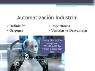 Automatización Industrial Definición Orígenes Importancia Ventajas vs Desventajas Hola y bienvenidos a su primer WebQuest!!! La vamos a pasar muy bien! 