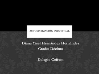 AUTOMATIZACIÓN INDUSTRIAL




Diana Yisel Hernández Hernández
         Grado: Décimo

         Colegio Cofrem
 