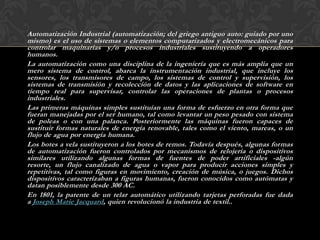 Automatización Industrial (automatización; del griego antiguo auto: guiado por uno
mismo) es el uso de sistemas o elementos computarizados y electromecánicos para
controlar maquinarias y/o procesos industriales sustituyendo a operadores
humanos.
La automatización como una disciplina de la ingeniería que es más amplia que un
mero sistema de control, abarca la instrumentación industrial, que incluye los
sensores, los transmisores de campo, los sistemas de control y supervisión, los
sistemas de transmisión y recolección de datos y las aplicaciones de software en
tiempo real para supervisar, controlar las operaciones de plantas o procesos
industriales.
Las primeras máquinas simples sustituían una forma de esfuerzo en otra forma que
fueran manejadas por el ser humano, tal como levantar un peso pesado con sistema
de poleas o con una palanca. Posteriormente las máquinas fueron capaces de
sustituir formas naturales de energía renovable, tales como el viento, mareas, o un
flujo de agua por energía humana.
Los botes a vela sustituyeron a los botes de remos. Todavía después, algunas formas
de automatización fueron controlados por mecanismos de relojería o dispositivos
similares utilizando algunas formas de fuentes de poder artificiales -algún
resorte, un flujo canalizado de agua o vapor para producir acciones simples y
repetitivas, tal como figuras en movimiento, creación de música, o juegos. Dichos
dispositivos caracterizaban a figuras humanas, fueron conocidos como autómatas y
datan posiblemente desde 300 AC.
En 1801, la patente de un telar automático utilizando tarjetas perforadas fue dada
a Joseph Marie Jacquard, quien revolucionó la industria de textil..
 