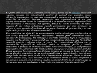 La parte más visible de la automatización actual puede ser la robótica industrial.
Algunas ventajas son repetitividad, control de calidad más estrecho, mayor
eficiencia, integración con sistemas empresariales, incremento de productividad y
reducción de trabajo. Algunas desventajas son requerimientos de un gran
capital, decremento severo en la flexibilidad, y un incremento en la dependencia del
mantenimiento y reparación. Por ejemplo, Japón ha tenido necesidad de retirar
muchos de sus robots industriales cuando encontraron que eran incapaces de
adaptarse a los cambios dramáticos de los requerimientos de producción y no eran
capaces de justificar sus altos costos iniciales.
Para mediados del siglo XX, la automatización había existido por muchos años en
una escala pequeña, utilizando mecanismos simples para automatizar tareas
sencillas de manufactura. Sin embargo el concepto solamente llego a ser realmente
práctico con la adición (y evolución) de las computadoras digitales, cuya flexibilidad
permitió manejar cualquier clase de tarea. Las computadoras digitales con la
combinación requerida de velocidad, poder de computo, precio y tamaño
empezaron a aparecer en la década de 1960s. Antes de ese tiempo, las computadoras
industriales era exclusivamente computadoras analógicas y computadoras híbridas.
Desde entonces las computadoras digitales tomaron el control de la mayoría de las
tareas simples, repetitivas, tareas semiespecializadas y especializadas, con algunas
excepciones notables en la producción e inspección de alimentos. Como un famoso
dicho anónimo dice, "para muchas y muy cambiantes tareas, es difícil remplazar al
ser humano, quienes son fácilmente vueltos a entrenar dentro de un amplio rango de
tareas, más aún, son producidos a bajo costo por personal sin entrenamiento."
 